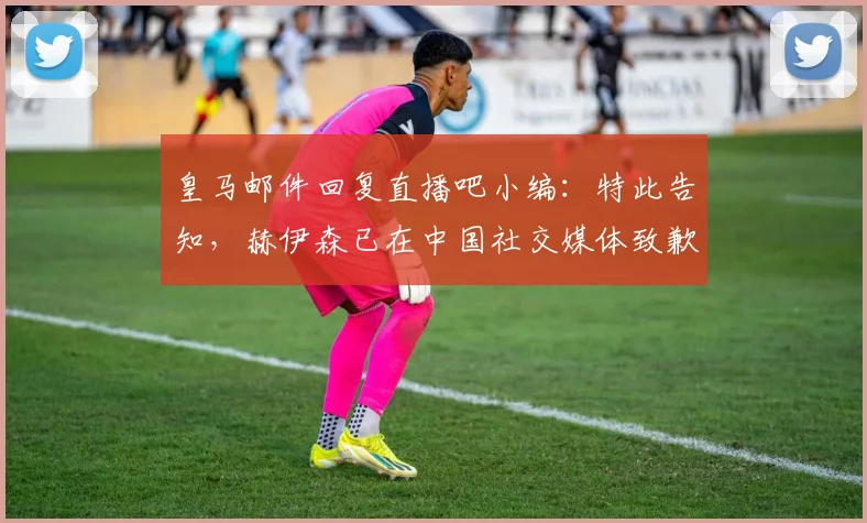 皇马邮件回复直播吧小编：特此告知，赫伊森已在中国社交媒体致歉