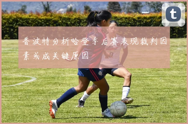 香波特分析哈登季后赛表现裁判因素或成关键原因