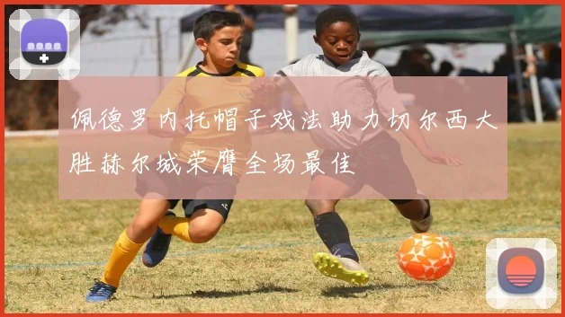 佩德罗内托帽子戏法助力切尔西大胜赫尔城荣膺全场最佳