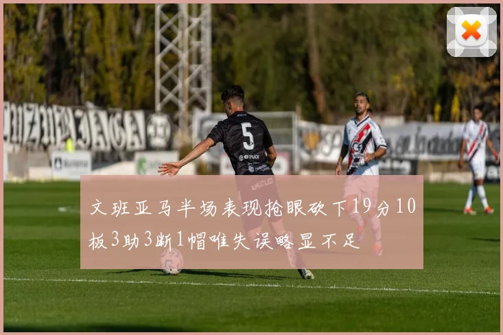 文班亚马半场表现抢眼砍下19分10板3助3断1帽唯失误略显不足