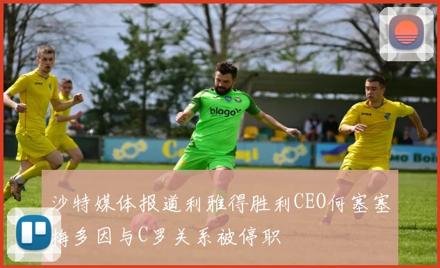 沙特媒体报道利雅得胜利CEO何塞塞梅多因与C罗关系被停职
