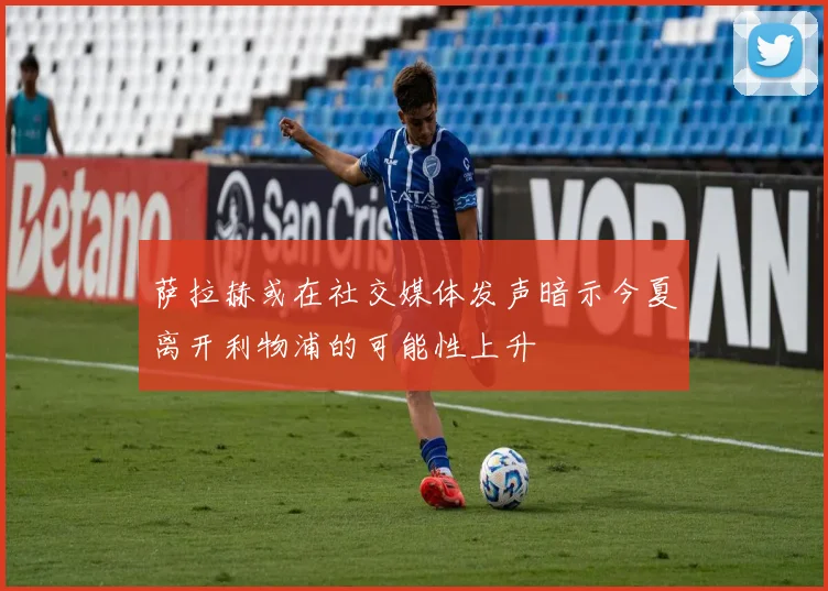 萨拉赫或在社交媒体发声暗示今夏离开利物浦的可能性上升