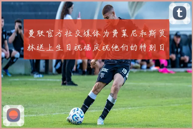 曼联官方社交媒体为费莱尼和斯莫林送上生日祝福庆祝他们的特别日子