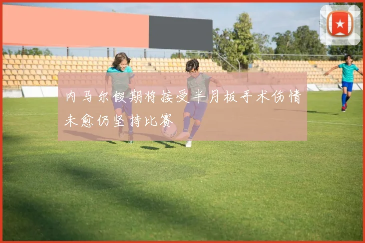 内马尔假期将接受半月板手术伤情未愈仍坚持比赛