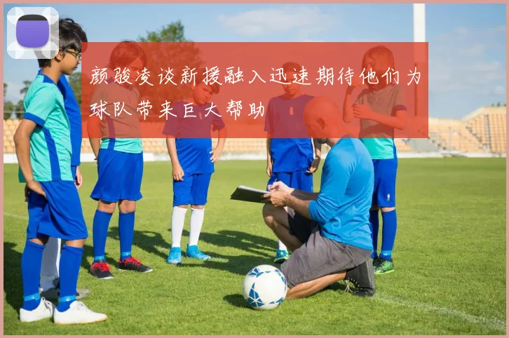 颜骏凌谈新援融入迅速期待他们为球队带来巨大帮助
