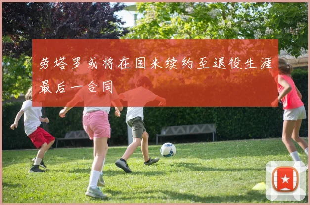 劳塔罗或将在国米续约至退役生涯最后一合同