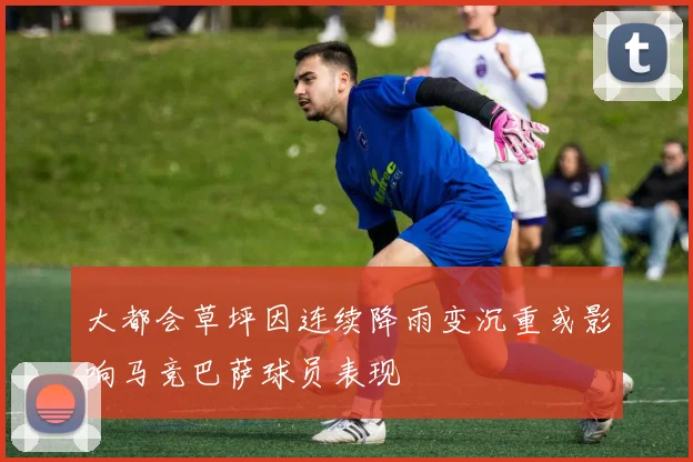 大都会草坪因连续降雨变沉重或影响马竞巴萨球员表现