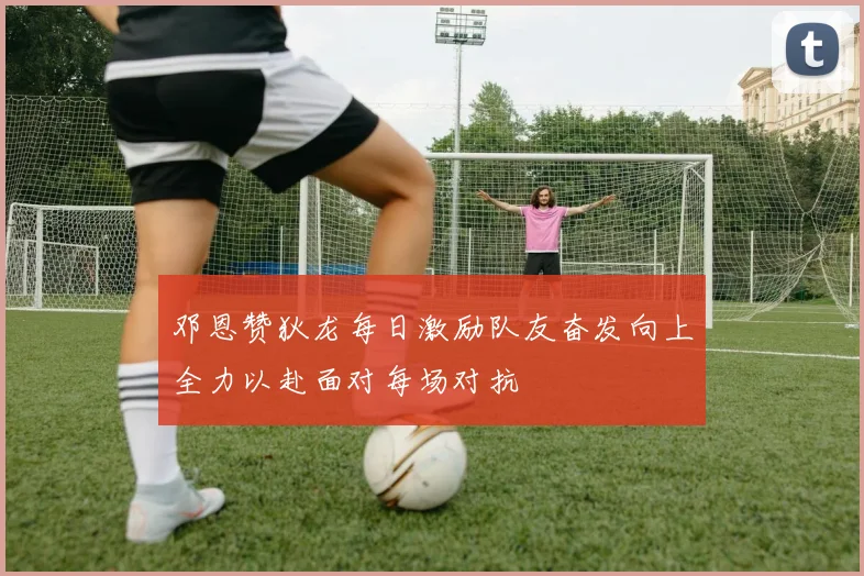 邓恩赞狄龙每日激励队友奋发向上全力以赴面对每场对抗