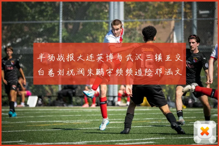 半场战报大连英博与武汉三镇互交白卷刘祝润朱鹏宇频频造险邓涵文因伤退场