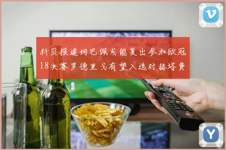 科贝报道姆巴佩或能复出参加欧冠18决赛罗德里戈有望入选对赫塔费大名单
