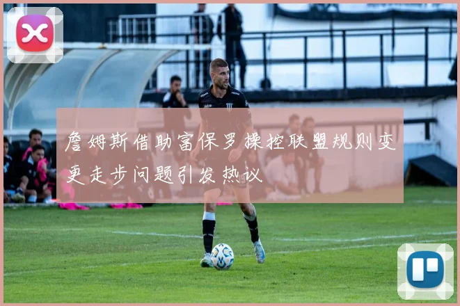 詹姆斯借助富保罗操控联盟规则变更走步问题引发热议