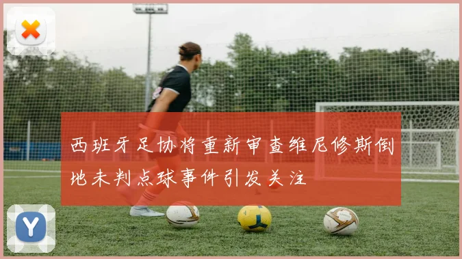 西班牙足协将重新审查维尼修斯倒地未判点球事件引发关注