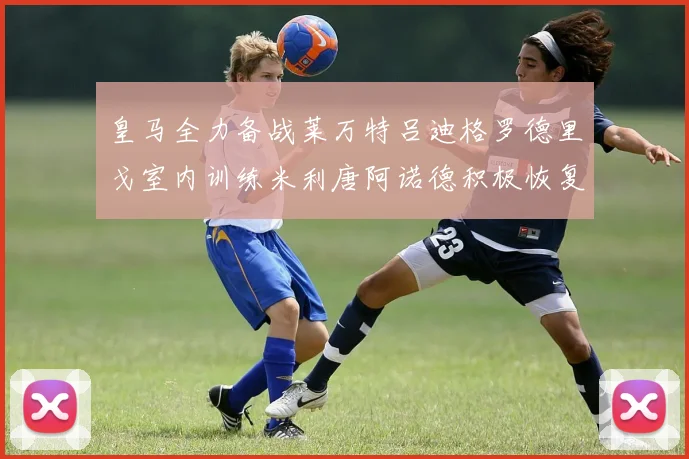 皇马全力备战莱万特吕迪格罗德里戈室内训练米利唐阿诺德积极恢复状态