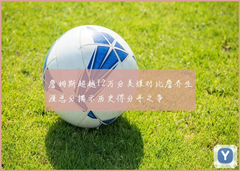 詹姆斯超越12万分美媒对比詹乔生涯总分揭示历史得分手之争