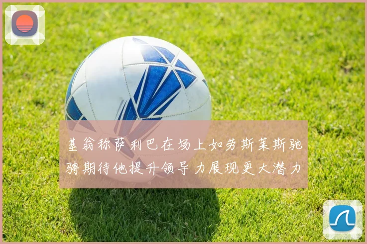 基翁称萨利巴在场上如劳斯莱斯驰骋期待他提升领导力展现更大潜力
