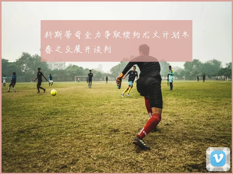科斯蒂奇全力争取续约尤文计划冬春之交展开谈判