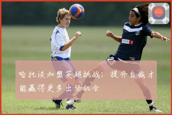 哈托谈加盟英超挑战：提升自我才能赢得更多出场机会
