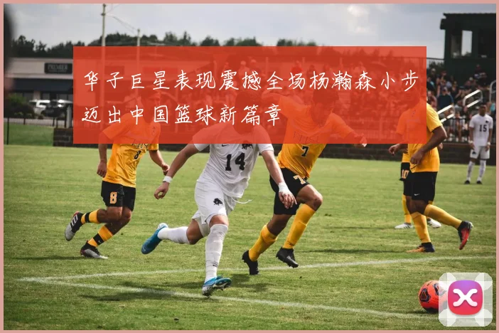 华子巨星表现震撼全场杨瀚森小步迈出中国篮球新篇章