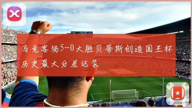 马竞客场5-0大胜贝蒂斯创造国王杯历史最大分差记录