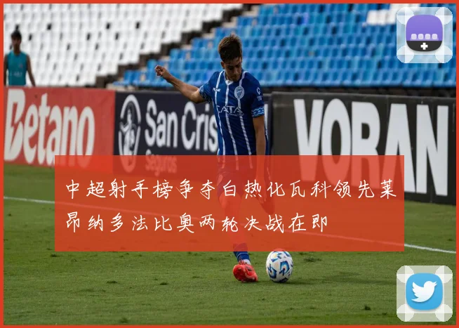 中超射手榜争夺白热化瓦科领先莱昂纳多法比奥两轮决战在即