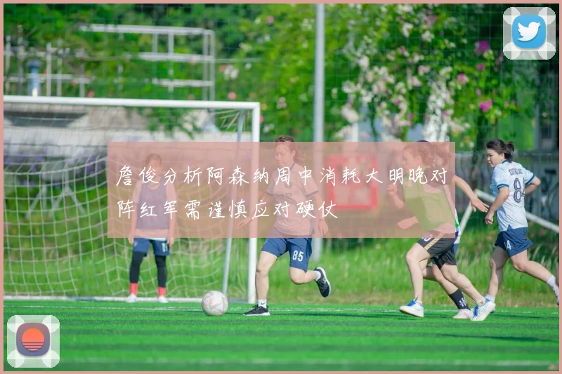 詹俊分析阿森纳周中消耗大明晚对阵红军需谨慎应对硬仗