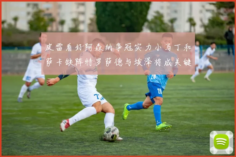 皮雷看好阿森纳争冠实力小马丁和萨卡缺阵特罗萨德与埃泽将成关键