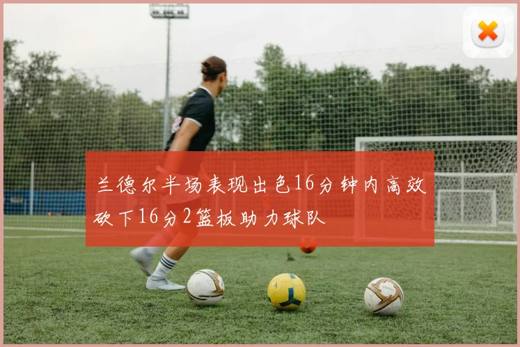 兰德尔半场表现出色16分钟内高效砍下16分2篮板助力球队
