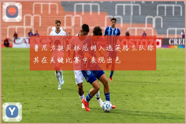 鲁尼力挺贝林厄姆入选英格兰队称其在关键比赛中表现出色