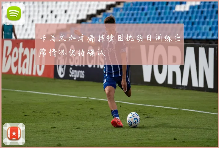 卡马文加牙痛持续困扰明日训练出席情况仍待确认