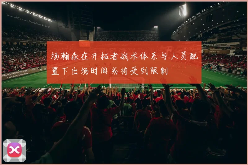 杨瀚森在开拓者战术体系与人员配置下出场时间或将受到限制