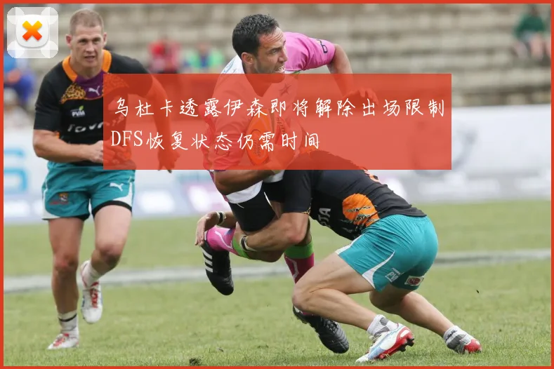 乌杜卡透露伊森即将解除出场限制DFS恢复状态仍需时间