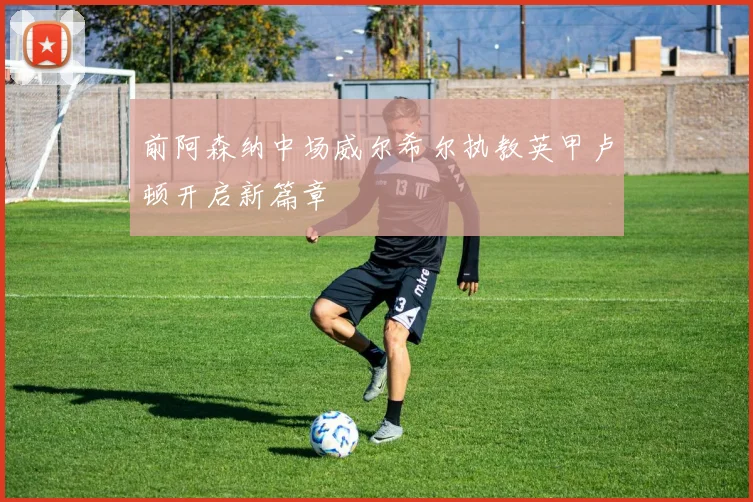 前阿森纳中场威尔希尔执教英甲卢顿开启新篇章