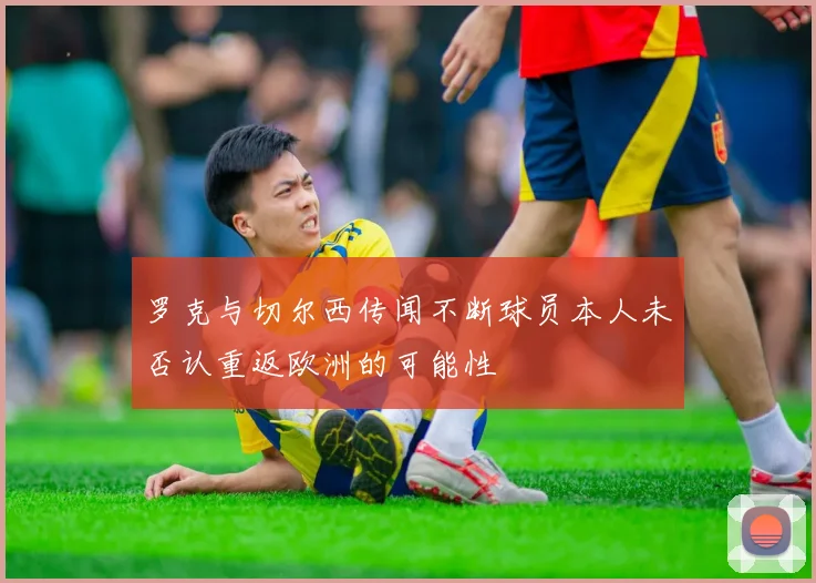 罗克与切尔西传闻不断球员本人未否认重返欧洲的可能性