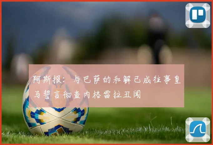 阿斯报：与巴萨的和解已成往事皇马誓言彻查内格雷拉丑闻