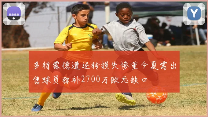 多特蒙德遭逆转损失惨重今夏需出售球员弥补2700万欧元缺口