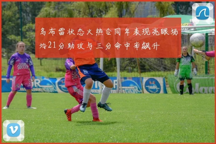 乌布雷状态火热合同年表现亮眼场均21分助攻与三分命中率飙升